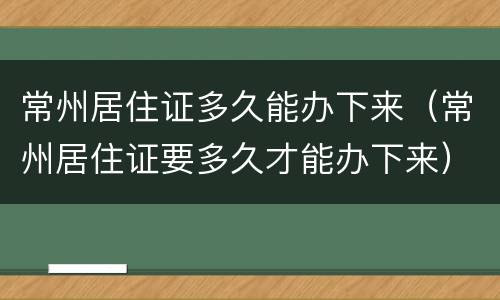 常州居住证多久能办下来（常州居住证要多久才能办下来）
