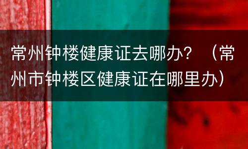 常州钟楼健康证去哪办？（常州市钟楼区健康证在哪里办）