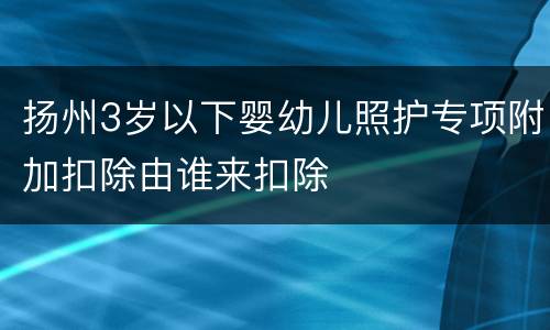 扬州3岁以下婴幼儿照护专项附加扣除由谁来扣除
