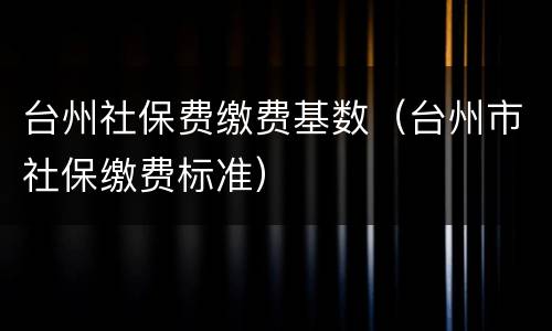 台州社保费缴费基数（台州市社保缴费标准）