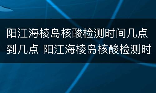 阳江海棱岛核酸检测时间几点到几点 阳江海棱岛核酸检测时间几点到几点下班