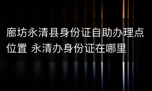 廊坊永清县身份证自助办理点位置 永清办身份证在哪里