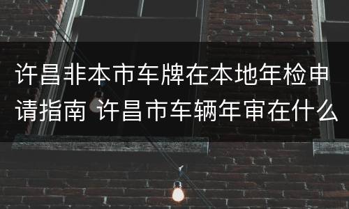 许昌非本市车牌在本地年检申请指南 许昌市车辆年审在什么地方