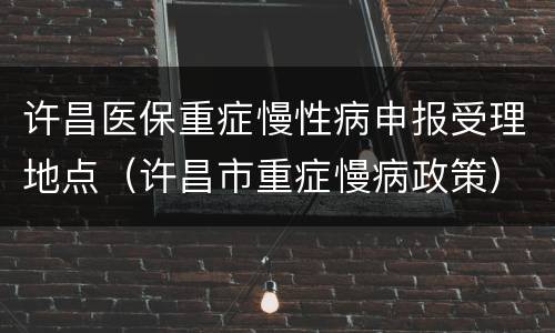 许昌医保重症慢性病申报受理地点（许昌市重症慢病政策）
