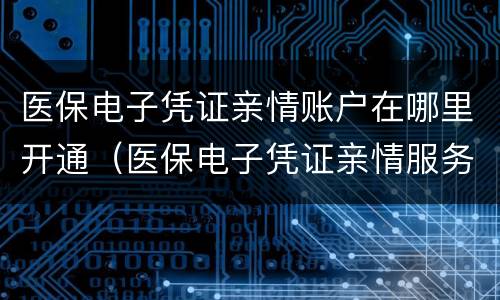 医保电子凭证亲情账户在哪里开通（医保电子凭证亲情服务）