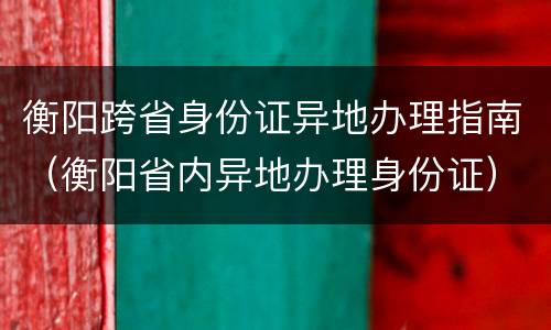衡阳跨省身份证异地办理指南（衡阳省内异地办理身份证）