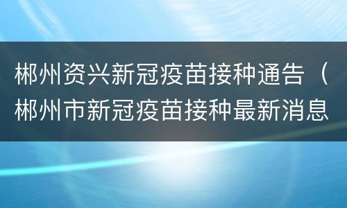 郴州资兴新冠疫苗接种通告（郴州市新冠疫苗接种最新消息）