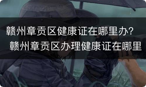 赣州章贡区健康证在哪里办？ 赣州章贡区办理健康证在哪里