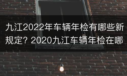 九江2022年车辆年检有哪些新规定? 2020九江车辆年检在哪里年检