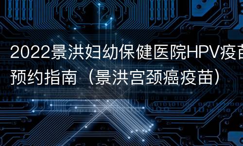 2022景洪妇幼保健医院HPV疫苗预约指南（景洪宫颈癌疫苗）
