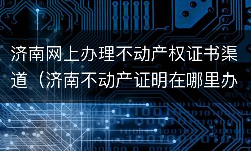 济南网上办理不动产权证书渠道（济南不动产证明在哪里办理）