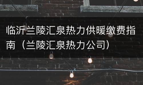 临沂兰陵汇泉热力供暖缴费指南（兰陵汇泉热力公司）