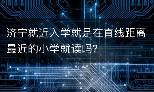 济宁就近入学就是在直线距离最近的小学就读吗？