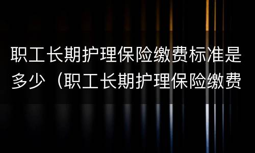 职工长期护理保险缴费标准是多少（职工长期护理保险缴费标准是多少钱）