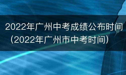 2022年广州中考成绩公布时间（2022年广州市中考时间）