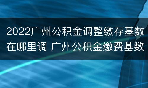 2022广州公积金调整缴存基数在哪里调 广州公积金缴费基数调整