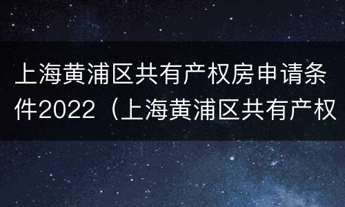 上海黄浦区共有产权房申请条件2022（上海黄浦区共有产权房申请条件2022咨询电话）