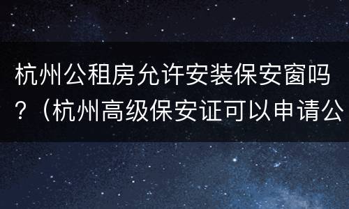 杭州公租房允许安装保安窗吗?（杭州高级保安证可以申请公租房吗）