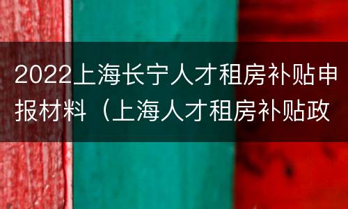 2022上海长宁人才租房补贴申报材料（上海人才租房补贴政策2020申请条件）