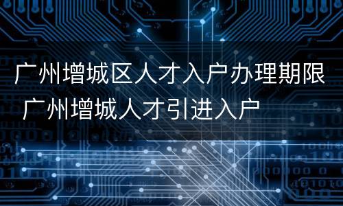 广州增城区人才入户办理期限 广州增城人才引进入户