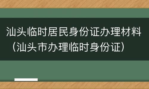 汕头临时居民身份证办理材料（汕头市办理临时身份证）