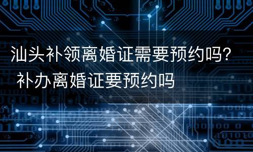 汕头补领离婚证需要预约吗？ 补办离婚证要预约吗