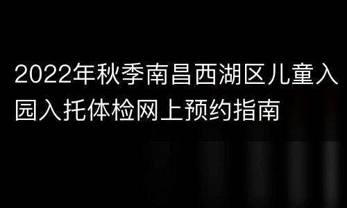 2022年秋季南昌西湖区儿童入园入托体检网上预约指南