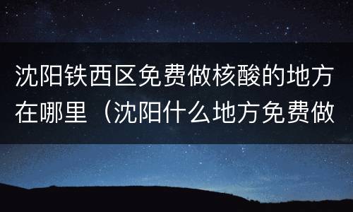 沈阳铁西区免费做核酸的地方在哪里（沈阳什么地方免费做核酸）