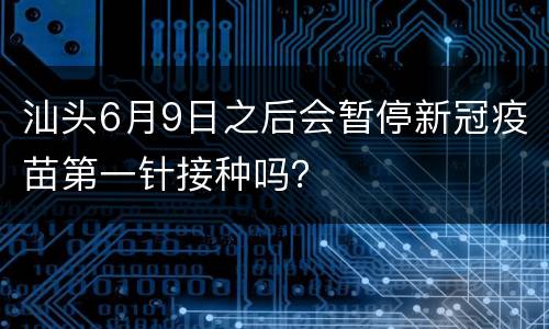 汕头6月9日之后会暂停新冠疫苗第一针接种吗？