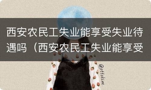 西安农民工失业能享受失业待遇吗（西安农民工失业能享受失业待遇吗知乎）