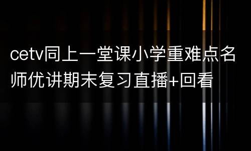 cetv同上一堂课小学重难点名师优讲期末复习直播+回看