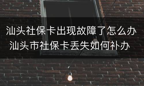 汕头社保卡出现故障了怎么办 汕头市社保卡丢失如何补办