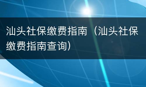 汕头社保缴费指南（汕头社保缴费指南查询）