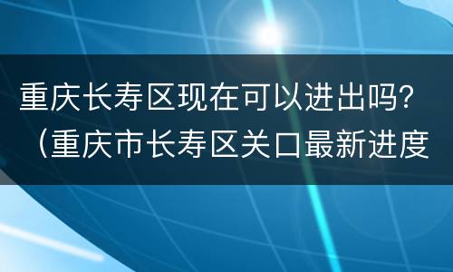 重庆长寿区现在可以进出吗？（重庆市长寿区关口最新进度）