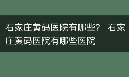 石家庄黄码医院有哪些？ 石家庄黄码医院有哪些医院