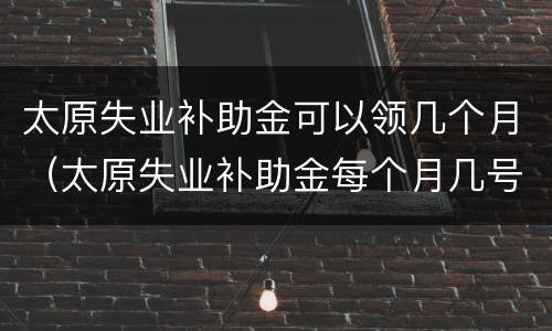 太原失业补助金可以领几个月（太原失业补助金每个月几号发）
