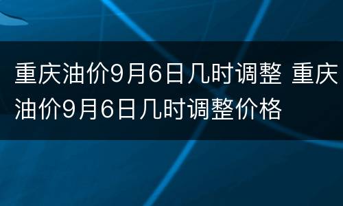 重庆油价9月6日几时调整 重庆油价9月6日几时调整价格