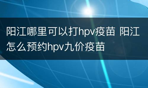 阳江哪里可以打hpv疫苗 阳江怎么预约hpv九价疫苗