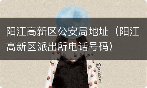 阳江高新区公安局地址（阳江高新区派出所电话号码）