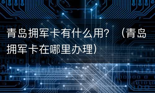 青岛拥军卡有什么用？（青岛拥军卡在哪里办理）