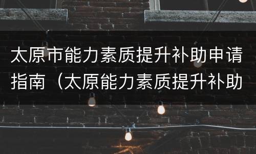 太原市能力素质提升补助申请指南（太原能力素质提升补助申请对象是什么）