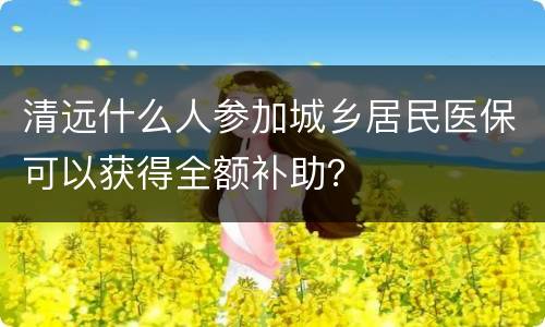 清远什么人参加城乡居民医保可以获得全额补助？