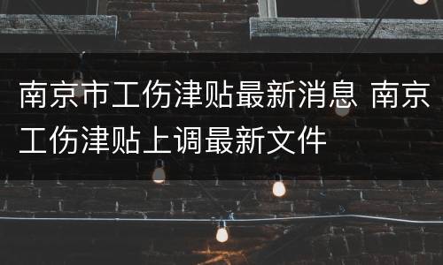 南京市工伤津贴最新消息 南京工伤津贴上调最新文件