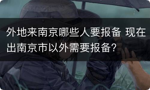 外地来南京哪些人要报备 现在出南京市以外需要报备?