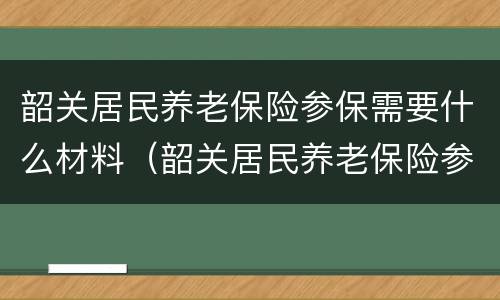 韶关居民养老保险参保需要什么材料（韶关居民养老保险参保需要什么材料和手续）