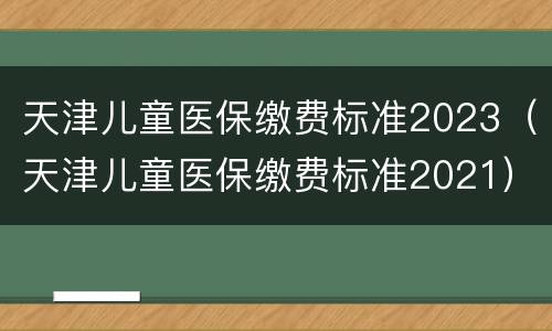 天津儿童医保缴费标准2023（天津儿童医保缴费标准2021）