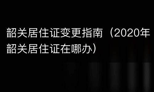 韶关居住证变更指南（2020年韶关居住证在哪办）