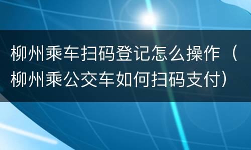 柳州乘车扫码登记怎么操作（柳州乘公交车如何扫码支付）