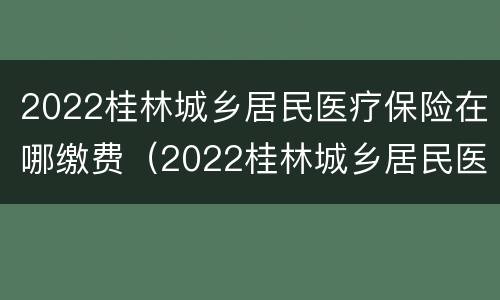 2022桂林城乡居民医疗保险在哪缴费（2022桂林城乡居民医疗保险在哪缴费呢）