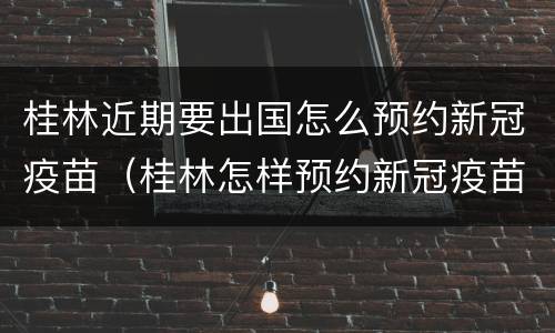 桂林近期要出国怎么预约新冠疫苗（桂林怎样预约新冠疫苗）